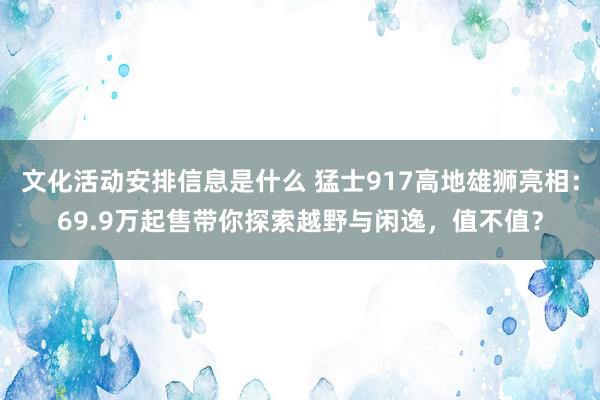 文化活动安排信息是什么 猛士917高地雄狮亮相：69.9万起售带你探索越野与闲逸，值不值？