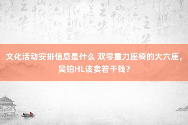 文化活动安排信息是什么 双零重力座椅的大六座，昊铂HL该卖若干钱？