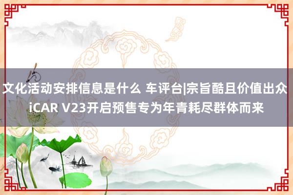 文化活动安排信息是什么 车评台|宗旨酷且价值出众 iCAR V23开启预售专为年青耗尽群体而来