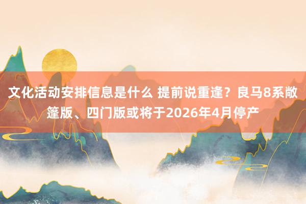 文化活动安排信息是什么 提前说重逢？良马8系敞篷版、四门版或将于2026年4月停产