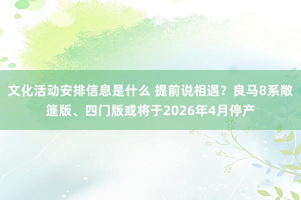 文化活动安排信息是什么 提前说相遇？良马8系敞篷版、四门版或将于2026年4月停产