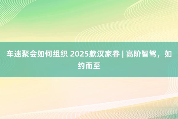 车迷聚会如何组织 2025款汉家眷 | 高阶智驾，如约而至