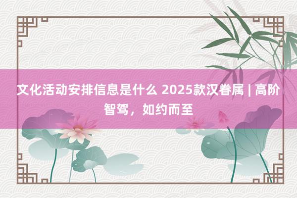 文化活动安排信息是什么 2025款汉眷属 | 高阶智驾，如约而至