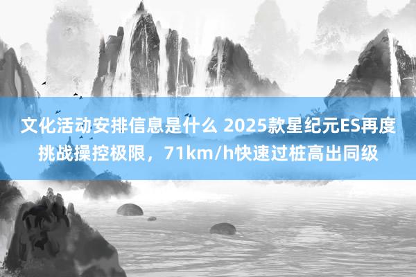 文化活动安排信息是什么 2025款星纪元ES再度挑战操控极限，71km/h快速过桩高出同级