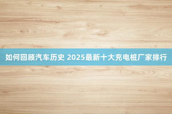 如何回顾汽车历史 2025最新十大充电桩厂家排行