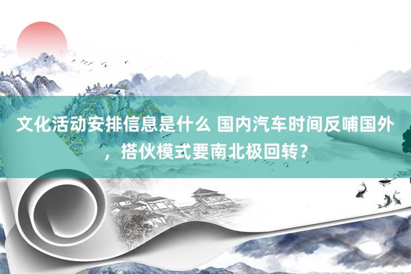 文化活动安排信息是什么 国内汽车时间反哺国外，搭伙模式要南北极回转？