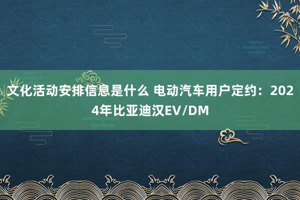 文化活动安排信息是什么 电动汽车用户定约：2024年比亚迪汉EV/DM