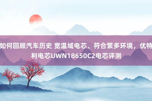 如何回顾汽车历史 宽温域电芯、符合繁多环境，优特利电芯UWN18650C2电芯评测