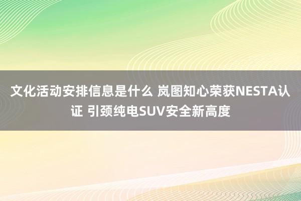 文化活动安排信息是什么 岚图知心荣获NESTA认证 引颈纯电SUV安全新高度