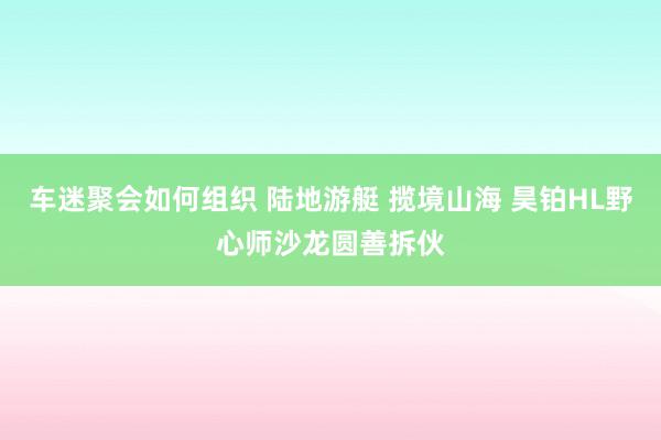 车迷聚会如何组织 陆地游艇 揽境山海 昊铂HL野心师沙龙圆善拆伙