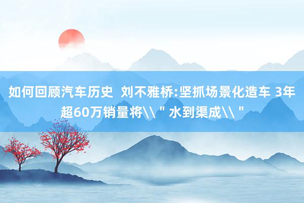 如何回顾汽车历史  刘不雅桥:坚抓场景化造车 3年超60万销量将\＂水到渠成\＂