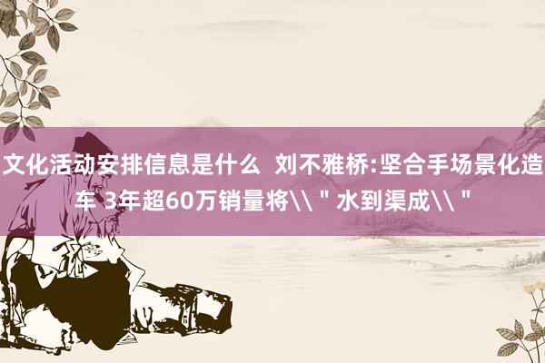 文化活动安排信息是什么  刘不雅桥:坚合手场景化造车 3年超60万销量将\＂水到渠成\＂