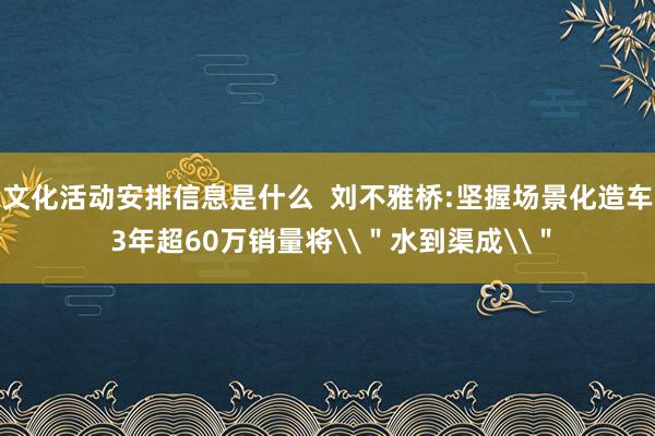 文化活动安排信息是什么  刘不雅桥:坚握场景化造车 3年超60万销量将\＂水到渠成\＂