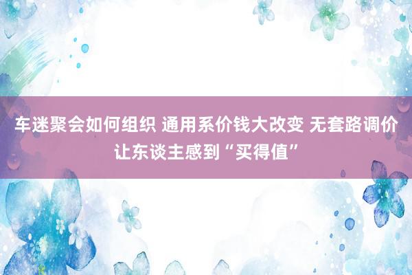 车迷聚会如何组织 通用系价钱大改变 无套路调价让东谈主感到“买得值”