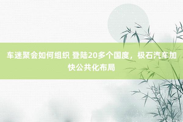 车迷聚会如何组织 登陆20多个国度，极石汽车加快公共化布局