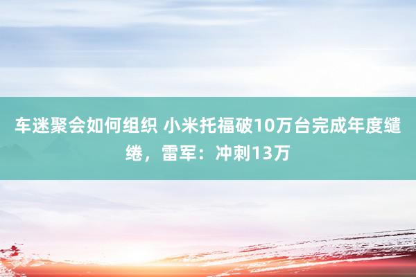 车迷聚会如何组织 小米托福破10万台完成年度缱绻，雷军：冲刺13万