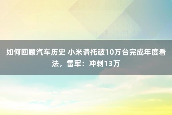 如何回顾汽车历史 小米请托破10万台完成年度看法，雷军：冲刺13万