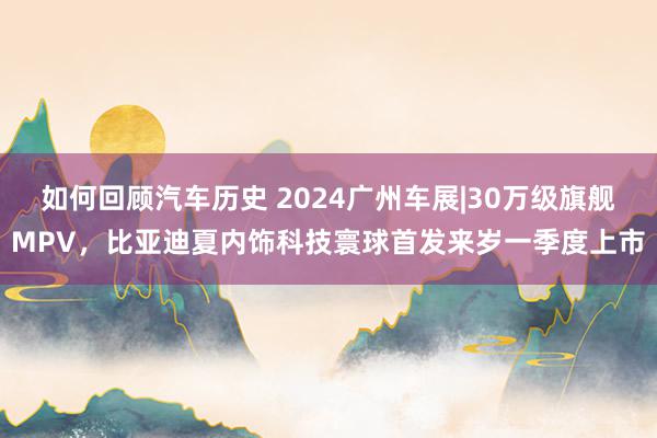 如何回顾汽车历史 2024广州车展|30万级旗舰MPV，比亚迪夏内饰科技寰球首发来岁一季度上市