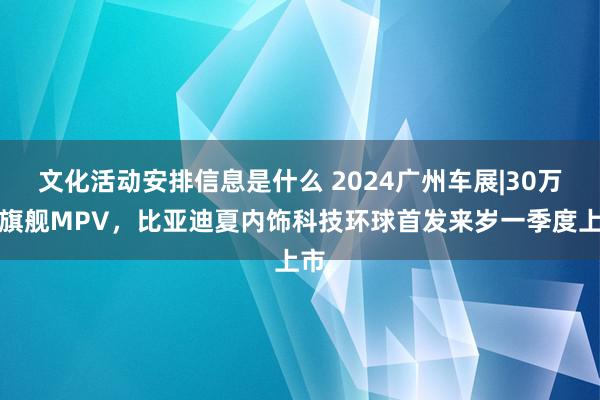 文化活动安排信息是什么 2024广州车展|30万级旗舰MPV，比亚迪夏内饰科技环球首发来岁一季度上市