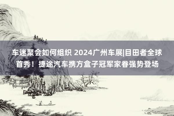 车迷聚会如何组织 2024广州车展|目田者全球首秀！捷途汽车携方盒子冠军家眷强势登场