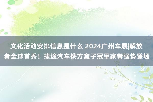 文化活动安排信息是什么 2024广州车展|解放者全球首秀！捷途汽车携方盒子冠军家眷强势登场