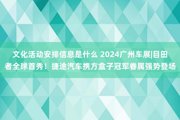 文化活动安排信息是什么 2024广州车展|目田者全球首秀！捷途汽车携方盒子冠军眷属强势登场