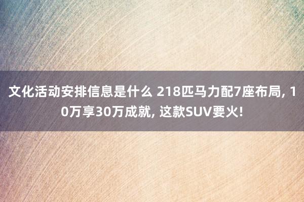 文化活动安排信息是什么 218匹马力配7座布局, 10万享30万成就, 这款SUV要火!