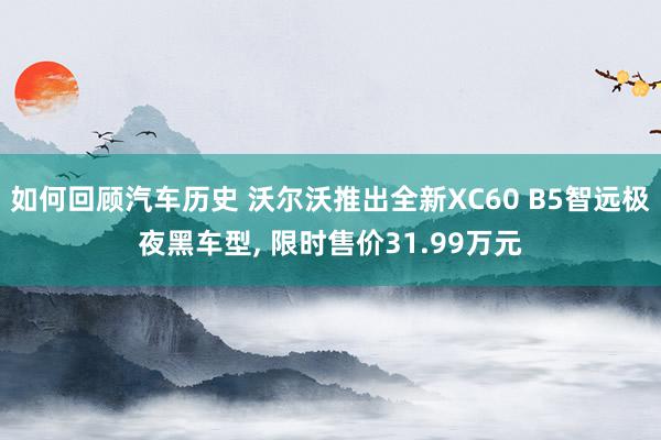 如何回顾汽车历史 沃尔沃推出全新XC60 B5智远极夜黑车型, 限时售价31.99万元