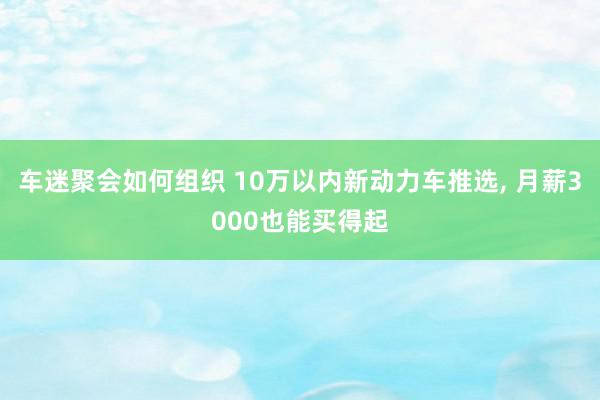 车迷聚会如何组织 10万以内新动力车推选, 月薪3000也能买得起