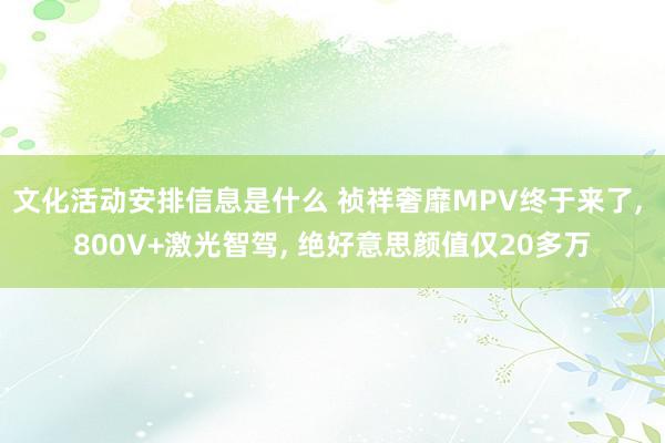 文化活动安排信息是什么 祯祥奢靡MPV终于来了, 800V+激光智驾, 绝好意思颜值仅20多万