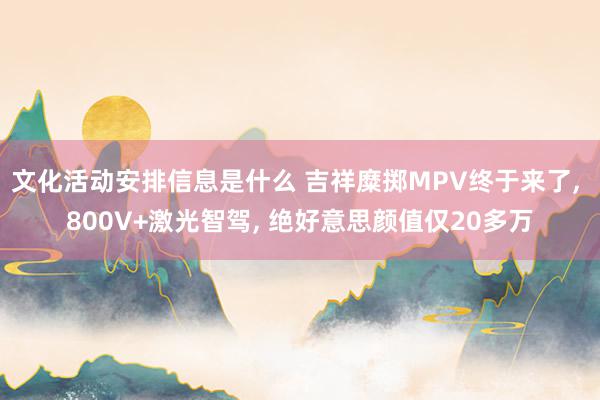 文化活动安排信息是什么 吉祥糜掷MPV终于来了, 800V+激光智驾, 绝好意思颜值仅20多万