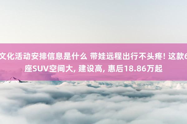 文化活动安排信息是什么 带娃远程出行不头疼! 这款6座SUV空间大, 建设高, 惠后18.86万起