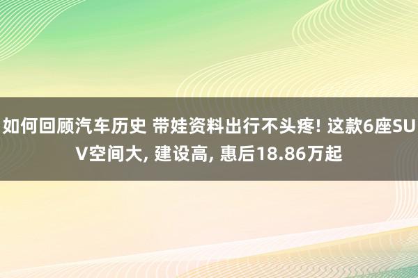 如何回顾汽车历史 带娃资料出行不头疼! 这款6座SUV空间大, 建设高, 惠后18.86万起