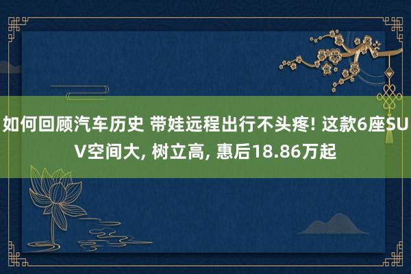 如何回顾汽车历史 带娃远程出行不头疼! 这款6座SUV空间大, 树立高, 惠后18.86万起