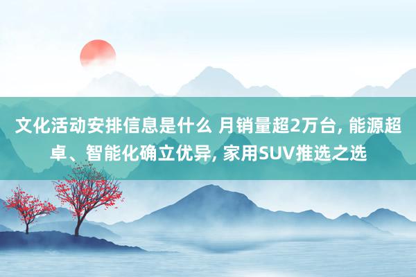 文化活动安排信息是什么 月销量超2万台, 能源超卓、智能化确立优异, 家用SUV推选之选