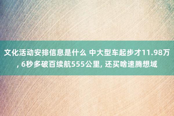 文化活动安排信息是什么 中大型车起步才11.98万, 6秒多破百续航555公里, 还买啥速腾想域