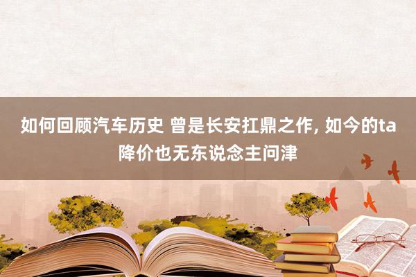 如何回顾汽车历史 曾是长安扛鼎之作, 如今的ta降价也无东说念主问津