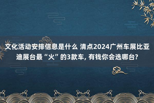 文化活动安排信息是什么 清点2024广州车展比亚迪展台最“火”的3款车, 有钱你会选哪台?