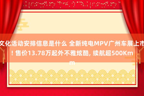 文化活动安排信息是什么 全新纯电MPV广州车展上市! 售价13.78万起外不雅炫酷, 续航超500Km