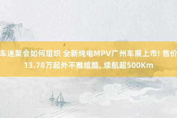 车迷聚会如何组织 全新纯电MPV广州车展上市! 售价13.78万起外不雅炫酷, 续航超500Km