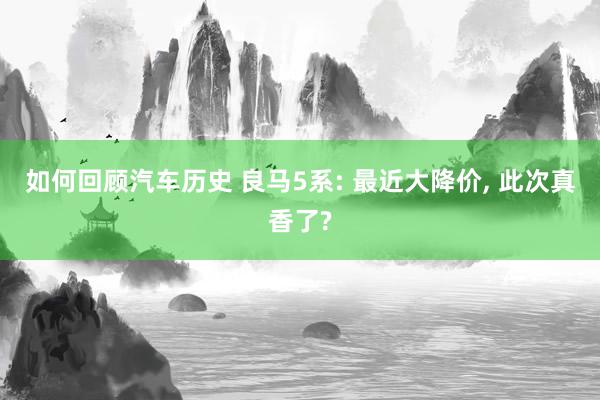 如何回顾汽车历史 良马5系: 最近大降价, 此次真香了?