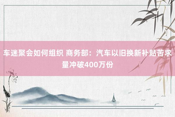 车迷聚会如何组织 商务部：汽车以旧换新补贴苦求量冲破400万份