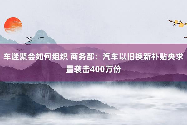 车迷聚会如何组织 商务部：汽车以旧换新补贴央求量袭击400万份