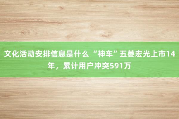 文化活动安排信息是什么 “神车”五菱宏光上市14年，累计用户冲突591万