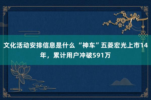 文化活动安排信息是什么 “神车”五菱宏光上市14年，累计用户冲破591万