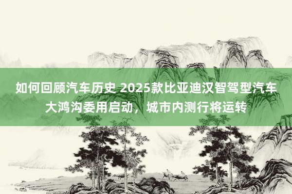 如何回顾汽车历史 2025款比亚迪汉智驾型汽车大鸿沟委用启动，城市内测行将运转