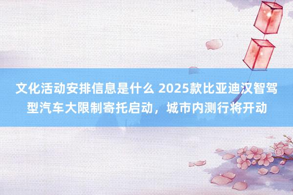 文化活动安排信息是什么 2025款比亚迪汉智驾型汽车大限制寄托启动，城市内测行将开动