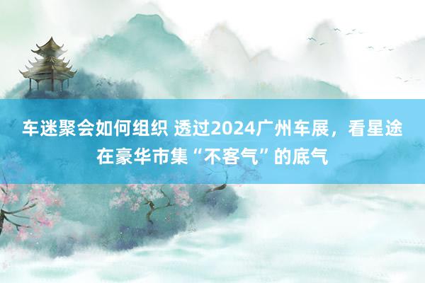 车迷聚会如何组织 透过2024广州车展，看星途在豪华市集“不客气”的底气