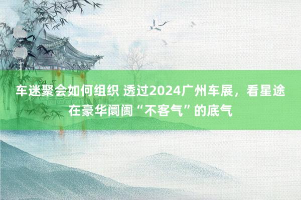 车迷聚会如何组织 透过2024广州车展，看星途在豪华阛阓“不客气”的底气