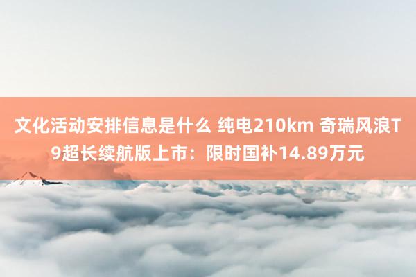 文化活动安排信息是什么 纯电210km 奇瑞风浪T9超长续航版上市：限时国补14.89万元